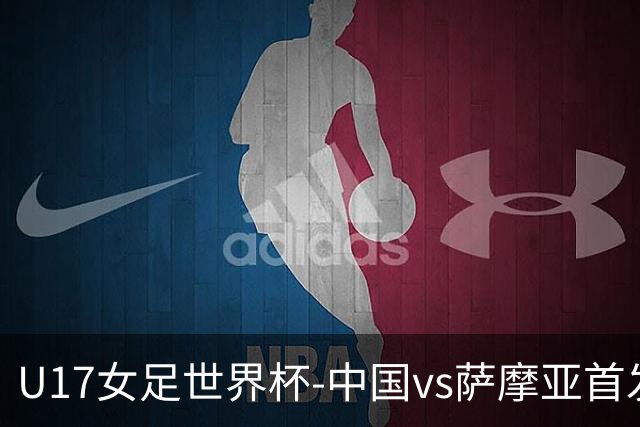 U17女足世界杯-中国vs萨摩亚首发：方珍珠先发，对手首战0-17惨败